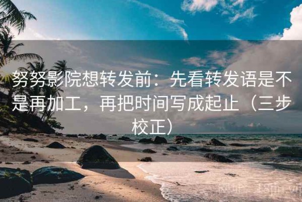 努努影院想转发前：先看转发语是不是再加工，再把时间写成起止（三步校正）