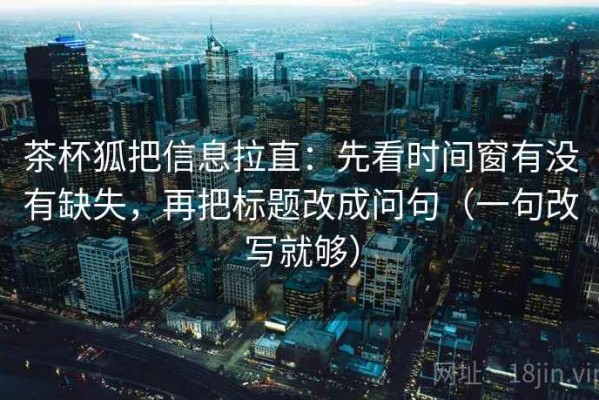 茶杯狐把信息拉直：先看时间窗有没有缺失，再把标题改成问句（一句改写就够）
