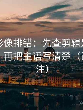 神马电影像排错：先查剪辑是不是暗示因果，再把主语写清楚（读前先标注）