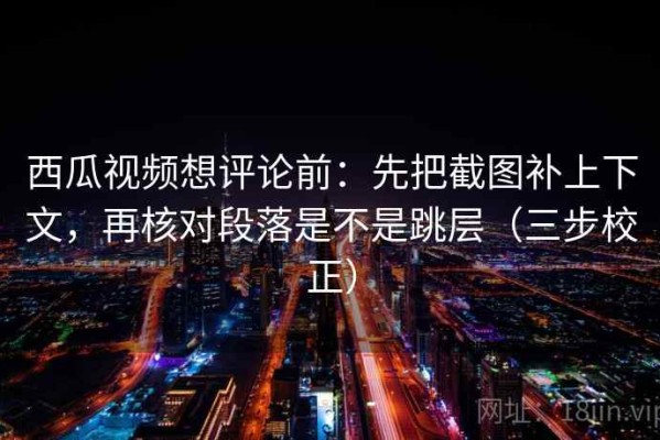 西瓜视频想评论前：先把截图补上下文，再核对段落是不是跳层（三步校正）