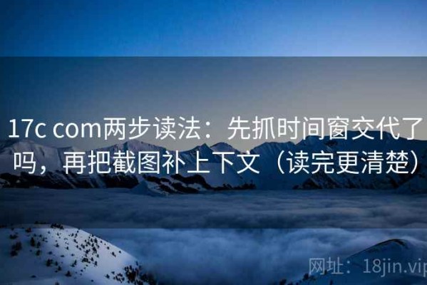 17c com两步读法：先抓时间窗交代了吗，再把截图补上下文（读完更清楚）