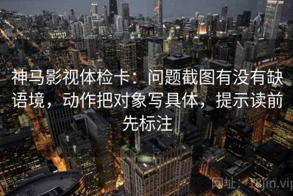神马影视体检卡：问题截图有没有缺语境，动作把对象写具体，提示读前先标注