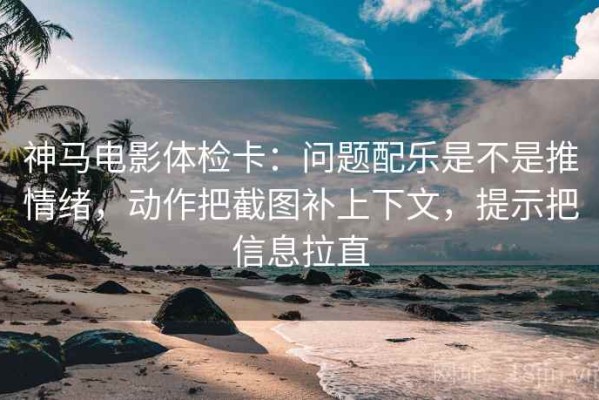 神马电影体检卡：问题配乐是不是推情绪，动作把截图补上下文，提示把信息拉直