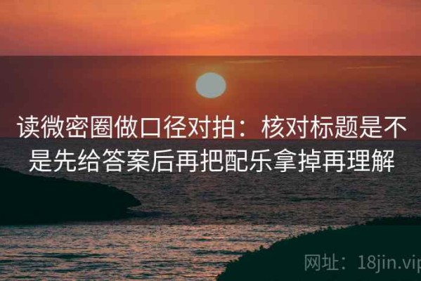 读微密圈做口径对拍：核对标题是不是先给答案后再把配乐拿掉再理解