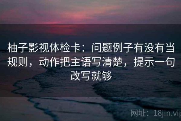 柚子影视体检卡：问题例子有没有当规则，动作把主语写清楚，提示一句改写就够