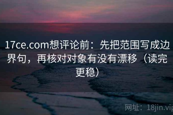 17ce.com想评论前：先把范围写成边界句，再核对对象有没有漂移（读完更稳）