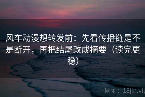 风车动漫想转发前：先看传播链是不是断开，再把结尾改成摘要（读完更稳）