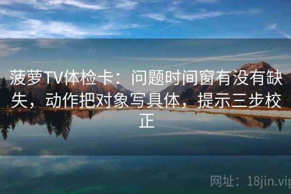 菠萝TV体检卡：问题时间窗有没有缺失，动作把对象写具体，提示三步校正