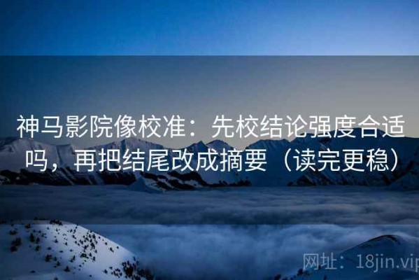 神马影院像校准：先校结论强度合适吗，再把结尾改成摘要（读完更稳）