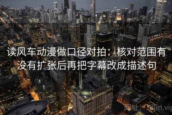 读风车动漫做口径对拍：核对范围有没有扩张后再把字幕改成描述句