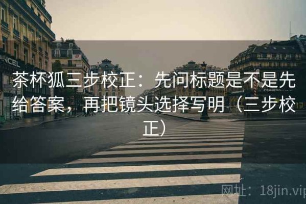 茶杯狐三步校正：先问标题是不是先给答案，再把镜头选择写明（三步校正）