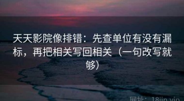 天天影院像排错：先查单位有没有漏标，再把相关写回相关（一句改写就够）
