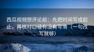 西瓜视频想评论前：先把时间写成起止，再核对口径有没有写清（一句改写就够）