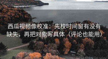 西瓜视频像校准：先校时间窗有没有缺失，再把对象写具体（评论也能用）