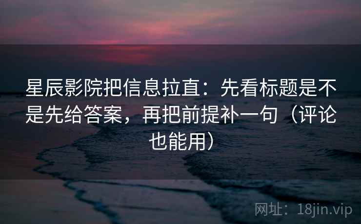 星辰影院把信息拉直：先看标题是不是先给答案，再把前提补一句（评论也能用）