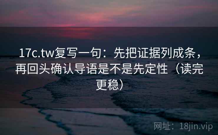 17c.tw复写一句：先把证据列成条，再回头确认导语是不是先定性（读完更稳）