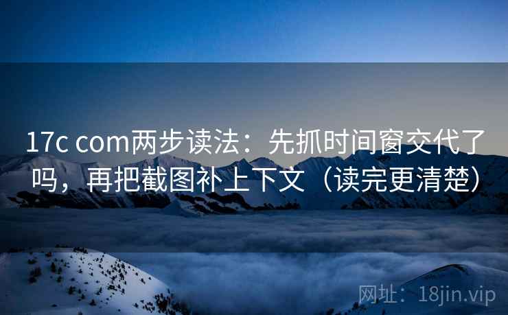 17c com两步读法：先抓时间窗交代了吗，再把截图补上下文（读完更清楚）
