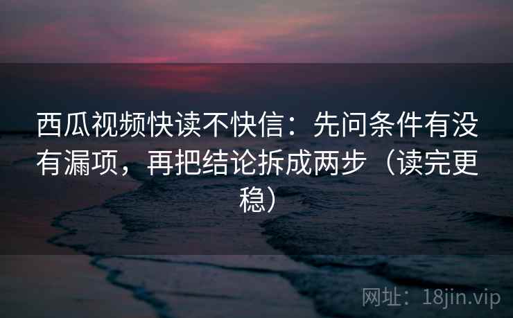 西瓜视频快读不快信：先问条件有没有漏项，再把结论拆成两步（读完更稳）