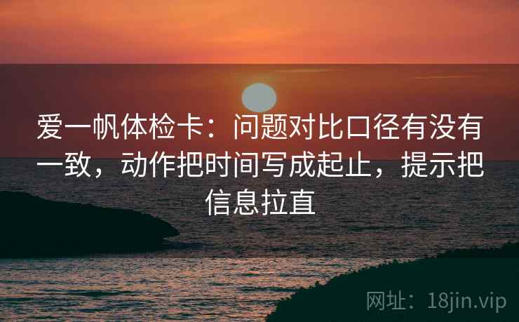 爱一帆体检卡：问题对比口径有没有一致，动作把时间写成起止，提示把信息拉直