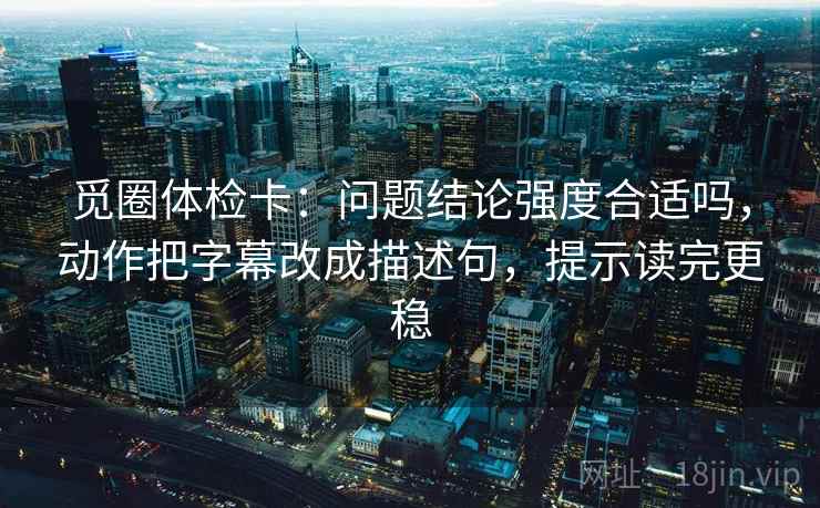 觅圈体检卡：问题结论强度合适吗，动作把字幕改成描述句，提示读完更稳