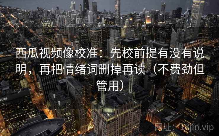 西瓜视频像校准：先校前提有没有说明，再把情绪词删掉再读（不费劲但管用）