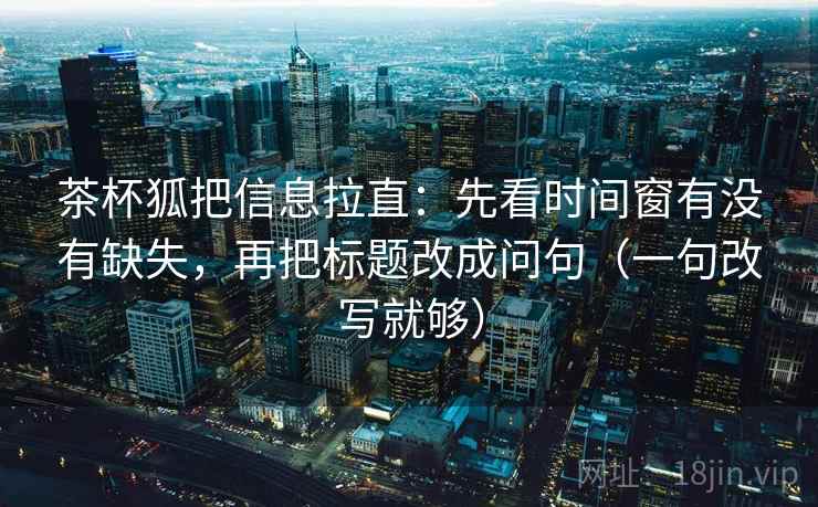茶杯狐把信息拉直：先看时间窗有没有缺失，再把标题改成问句（一句改写就够）