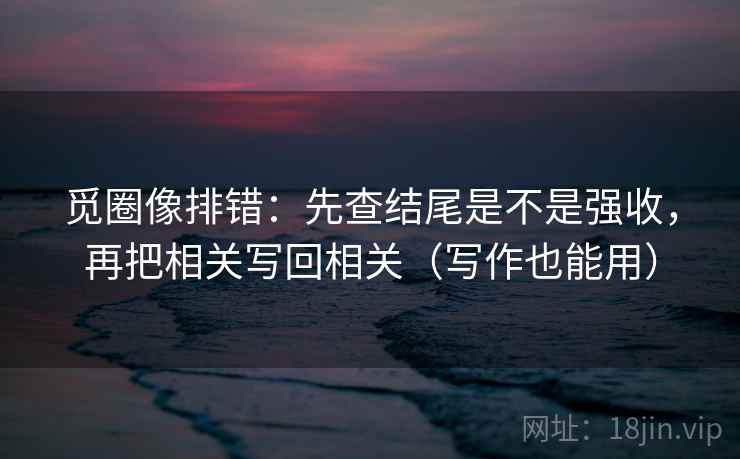 觅圈像排错：先查结尾是不是强收，再把相关写回相关（写作也能用）