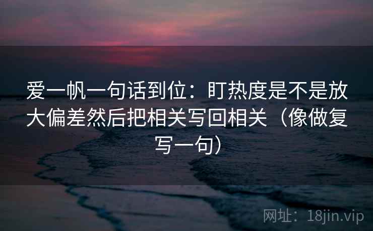爱一帆一句话到位：盯热度是不是放大偏差然后把相关写回相关（像做复写一句）