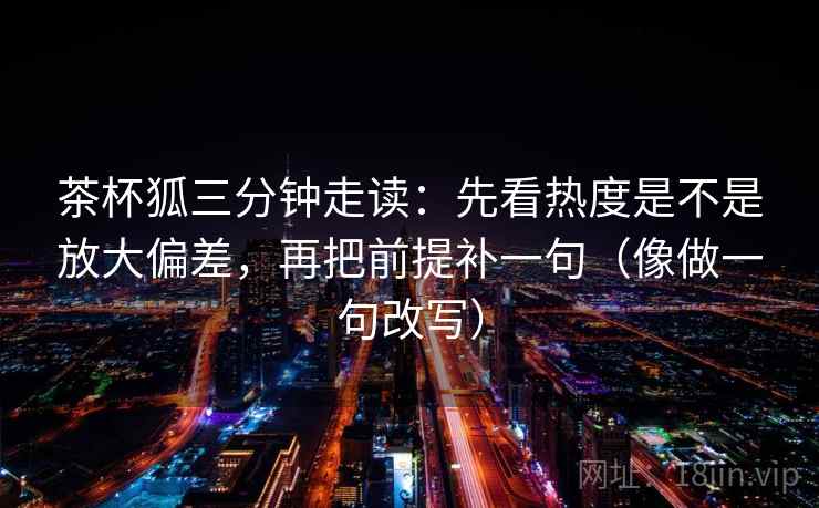 茶杯狐三分钟走读：先看热度是不是放大偏差，再把前提补一句（像做一句改写）