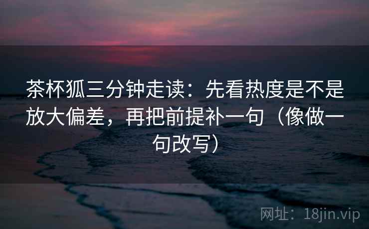 茶杯狐三分钟走读：先看热度是不是放大偏差，再把前提补一句（像做一句改写）