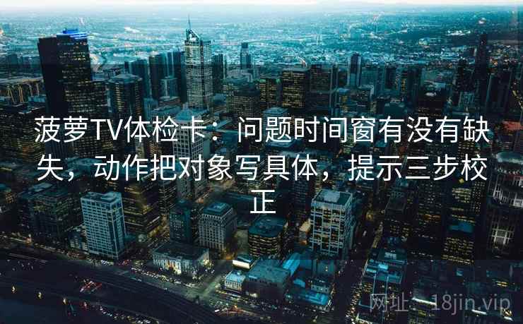 菠萝TV体检卡：问题时间窗有没有缺失，动作把对象写具体，提示三步校正