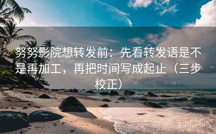 努努影院想转发前：先看转发语是不是再加工，再把时间写成起止（三步校正）
