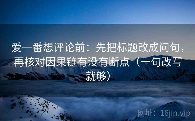 爱一番想评论前：先把标题改成问句，再核对因果链有没有断点（一句改写就够）