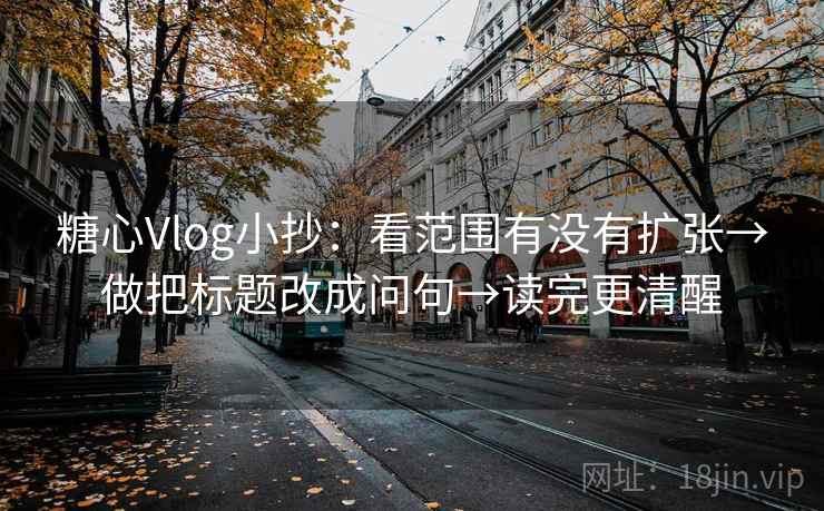 糖心Vlog小抄：看范围有没有扩张→做把标题改成问句→读完更清醒