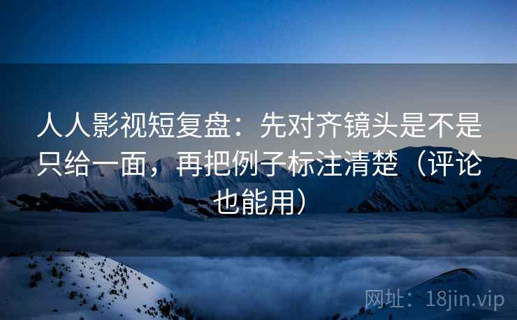 人人影视短复盘：先对齐镜头是不是只给一面，再把例子标注清楚（评论也能用）