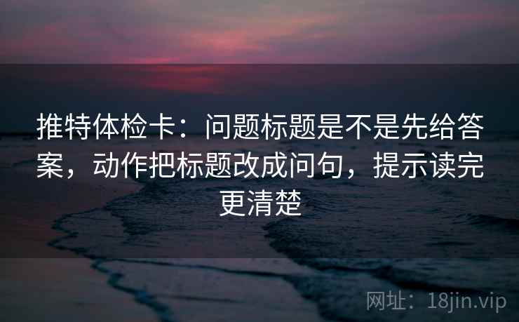 推特体检卡：问题标题是不是先给答案，动作把标题改成问句，提示读完更清楚