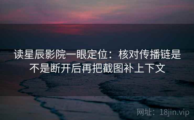 读星辰影院一眼定位：核对传播链是不是断开后再把截图补上下文