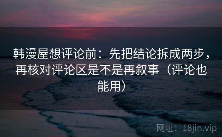韩漫屋想评论前：先把结论拆成两步，再核对评论区是不是再叙事（评论也能用）