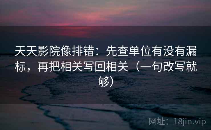 天天影院像排错：先查单位有没有漏标，再把相关写回相关（一句改写就够）