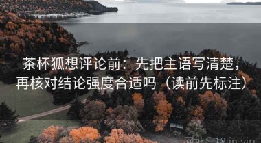 茶杯狐想评论前：先把主语写清楚，再核对结论强度合适吗（读前先标注）