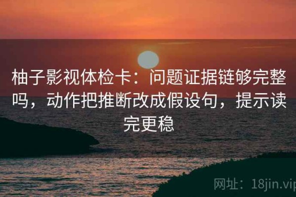 柚子影视体检卡：问题证据链够完整吗，动作把推断改成假设句，提示读完更稳