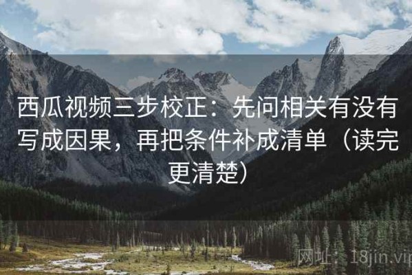 西瓜视频三步校正：先问相关有没有写成因果，再把条件补成清单（读完更清楚）
