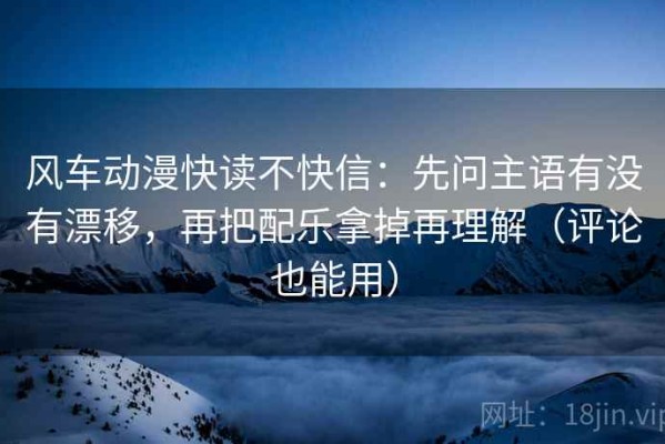 风车动漫快读不快信：先问主语有没有漂移，再把配乐拿掉再理解（评论也能用）