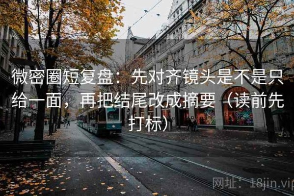 微密圈短复盘：先对齐镜头是不是只给一面，再把结尾改成摘要（读前先打标）