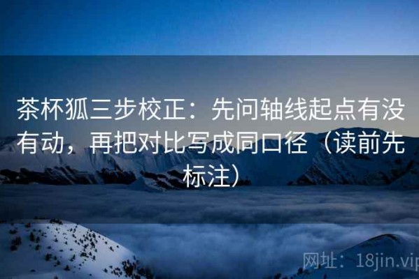 茶杯狐三步校正：先问轴线起点有没有动，再把对比写成同口径（读前先标注）
