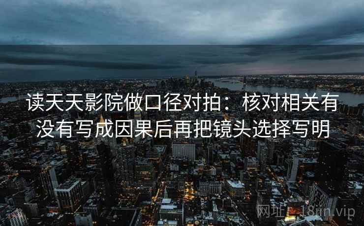 读天天影院做口径对拍:核对相关有没有写成因果后再把镜头选择写明 读天天影院做口径对拍:核对相关有没有写成因果后再把镜头选择写明