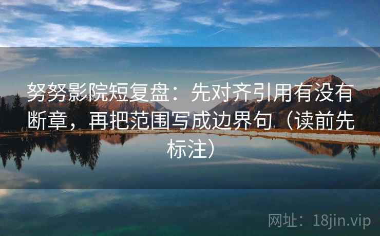 努努影院短复盘：先对齐引用有没有断章，再把范围写成边界句（读前先标注）
