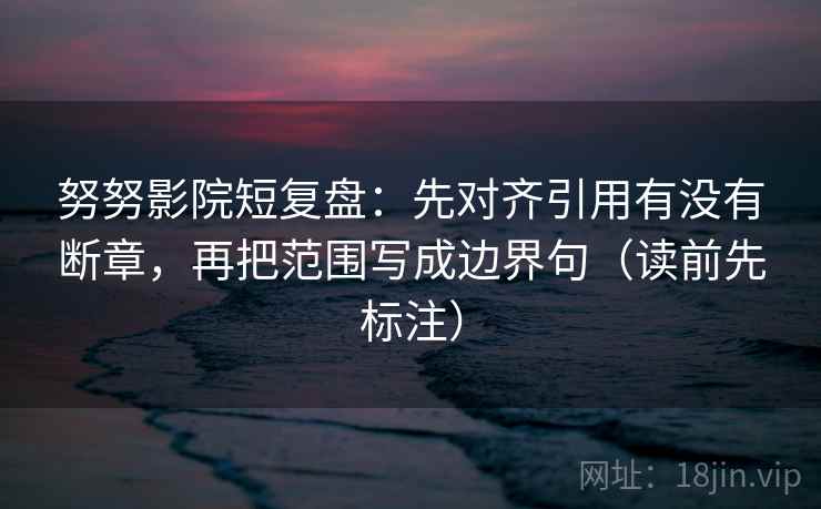 努努影院短复盘：先对齐引用有没有断章，再把范围写成边界句（读前先标注）