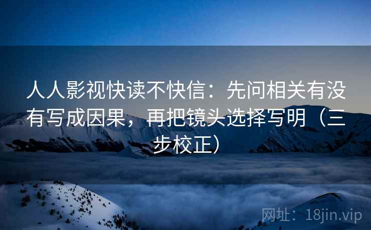 人人影视快读不快信:先问相关有没有写成因果,再把镜头选择写明(三步校正) 人人影视快读不快信:先问相关有没有写成因果,再把镜头选择写明(三步校正)