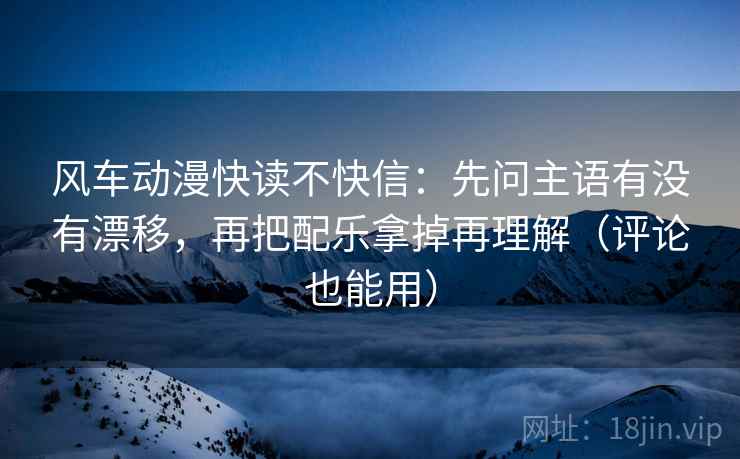 风车动漫快读不快信:先问主语有没有漂移,再把配乐拿掉再理解(评论也能用) 风车动漫快读不快信:先问主语有没有漂移,再把配乐拿掉再理解(评论也能用)